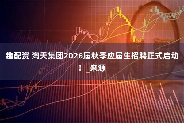 趣配资 淘天集团2026届秋季应届生招聘正式启动！_来源