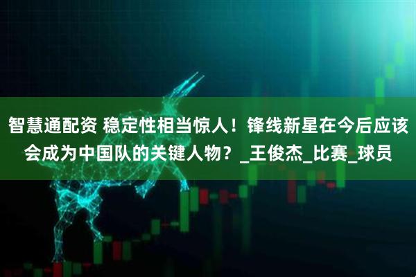 智慧通配资 稳定性相当惊人！锋线新星在今后应该会成为中国队的关键人物？_王俊杰_比赛_球员