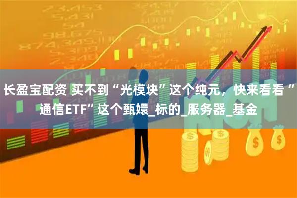 长盈宝配资 买不到“光模块”这个纯元，快来看看“通信ETF”这个甄嬛_标的_服务器_基金