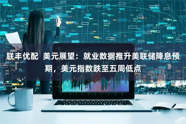 联丰优配  美元展望：就业数据推升美联储降息预期，美元指数跌至五周低点