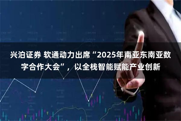兴泊证券 软通动力出席“2025年南亚东南亚数字合作大会”，以全栈智能赋能产业创新