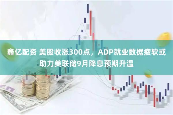 鑫亿配资 美股收涨300点，ADP就业数据疲软或助力美联储9月降息预期升温
