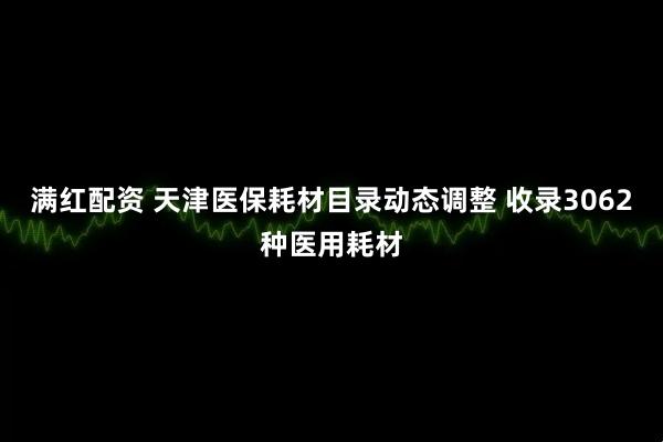 满红配资 天津医保耗材目录动态调整 收录3062种医用耗材