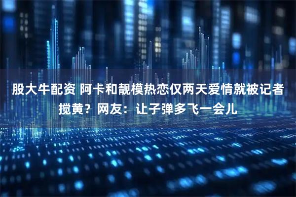 股大牛配资 阿卡和靓模热恋仅两天爱情就被记者搅黄？网友：让子弹多飞一会儿