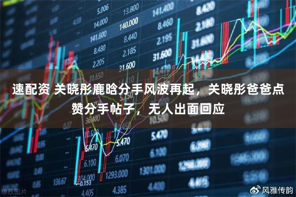 速配资 关晓彤鹿晗分手风波再起，关晓彤爸爸点赞分手帖子，无人出面回应