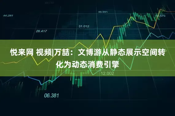 悦来网 视频|万喆：文博游从静态展示空间转化为动态消费引擎