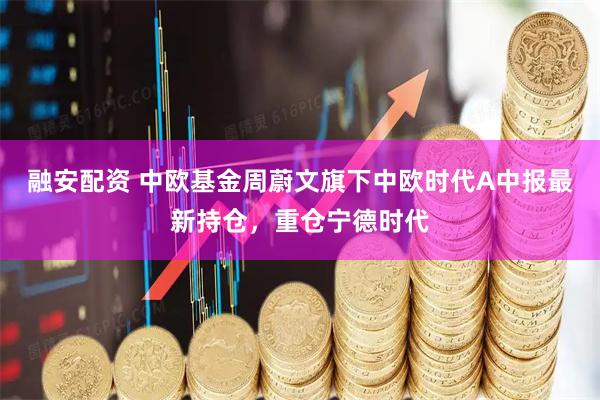 融安配资 中欧基金周蔚文旗下中欧时代A中报最新持仓，重仓宁德时代