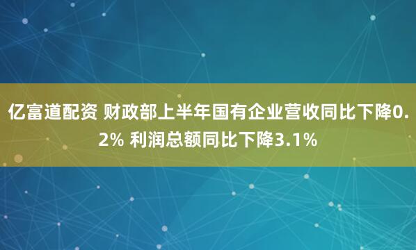 亿富道配资 财政部上半年国有企业营收同比下降0.2% 利润总额同比下降3.1%