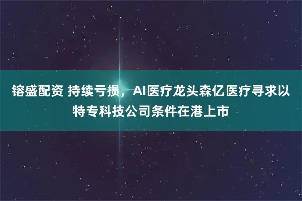镕盛配资 持续亏损，AI医疗龙头森亿医疗寻求以特专科技公司条件在港上市