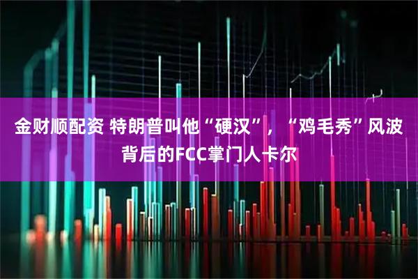 金财顺配资 特朗普叫他“硬汉”，“鸡毛秀”风波背后的FCC掌门人卡尔