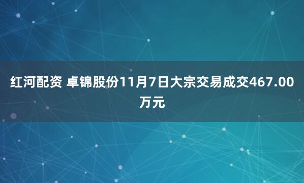 红河配资 卓锦股份11月7日大宗交易成交467.00万元